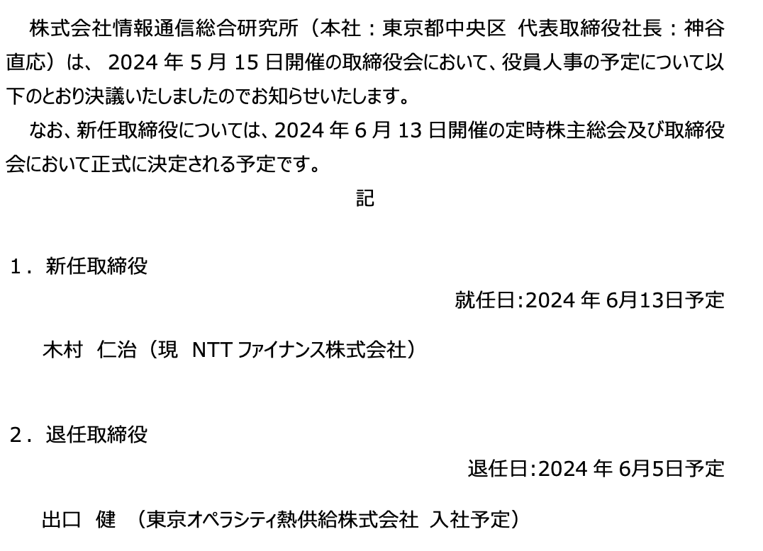 株式会社情報通信総合研究所（本社：東京都中央区 代表取締役社長：神谷 直応）は、 2024年5月15日開催の取締役会において、役員人事の予定について以下のとおり決議いたしましたのでお知らせいたします。 なお、新任取締役については、2024年6月13日開催の定時株主総会及び取締役会において正式に決定される予定です。 記 １．新任取締役 就任⽇:2024年6⽉13⽇予定 　木村　仁治（現　NTTファイナンス株式会社） ２．退任取締役 退任⽇:2024年6⽉5⽇予定 出口　健 （東京オペラシティ熱供給株式会社 ⼊社予定）