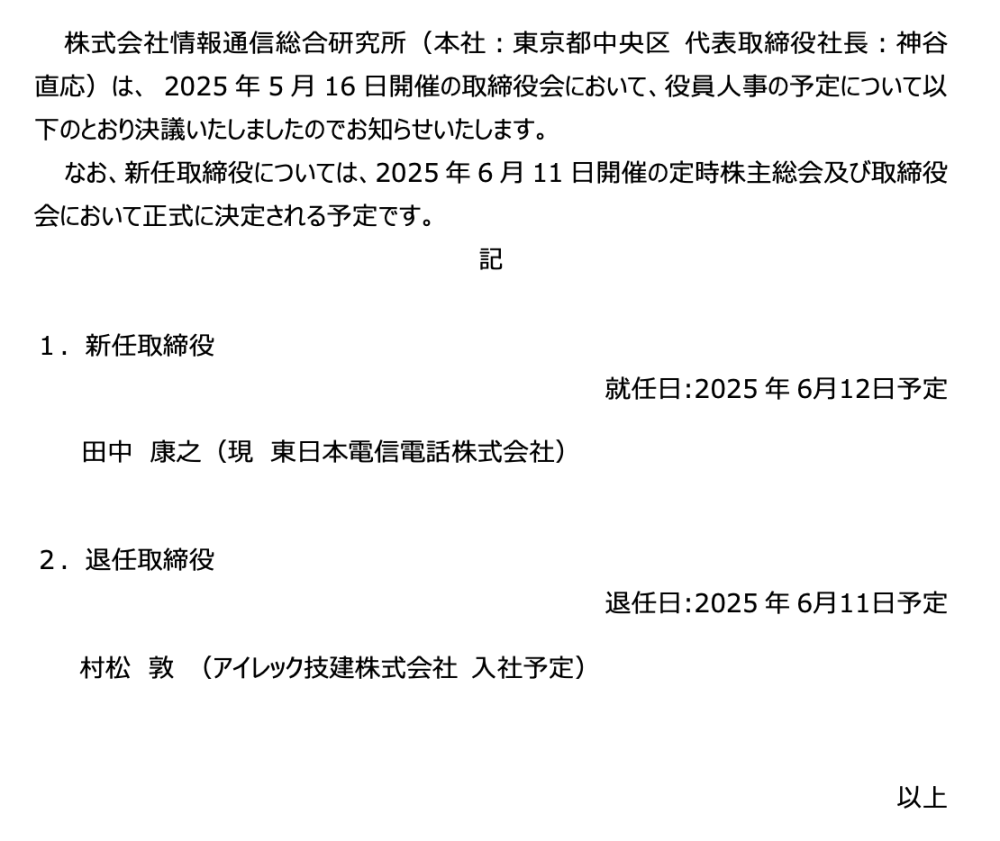 2025年5月28日 株式会社情報通信総合研究所 役員の人事（予定）について 株式会社情報通信総合研究所（本社：東京都中央区 代表取締役社長：神谷 直応）は、 2025年5月16日開催の取締役会において、役員人事の予定について以下のとおり決議いたしましたのでお知らせいたします。 なお、新任取締役については、2025年6月11日開催の定時株主総会及び取締役会において正式に決定される予定です。 記 １．新任取締役 就任⽇:2025年6⽉12⽇予定 　田中康之（現　東日本電信電話株式会社） ２．退任取締役 退任⽇:2025年6⽉11⽇予定 村松敦 （アイレック技建株式会社 ⼊社予定） 以上